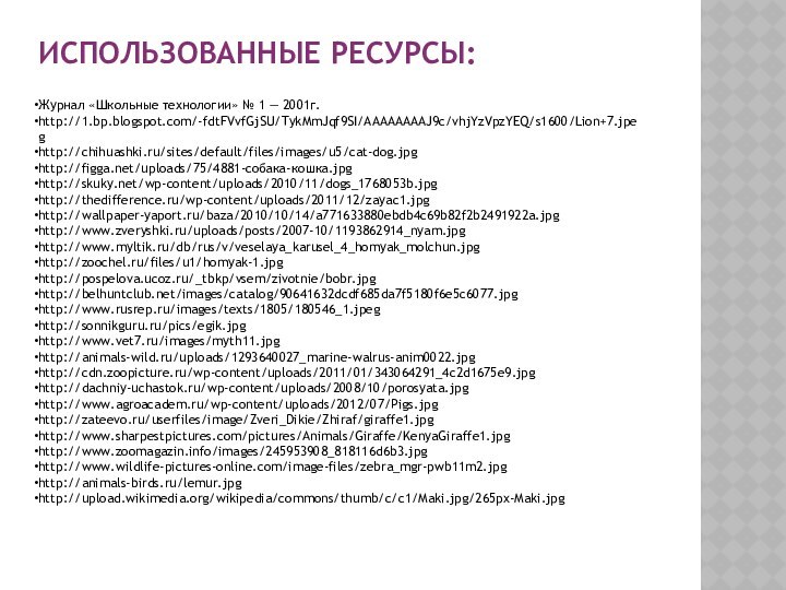 ИСПОЛЬЗОВАННЫЕ РЕСУРСЫ:Журнал «Школьные технологии» № 1 — 2001г.http://1.bp.blogspot.com/-fdtFVvfGjSU/TykMmJqf9SI/AAAAAAAAJ9c/vhjYzVpzYEQ/s1600/Lion+7.jpeghttp://chihuashki.ru/sites/default/files/images/u5/cat-dog.jpghttp://figga.net/uploads/75/4881-собака-кошка.jpghttp://skuky.net/wp-content/uploads/2010/11/dogs_1768053b.jpghttp://thedifference.ru/wp-content/uploads/2011/12/zayac1.jpghttp://wallpaper-yaport.ru/baza/2010/10/14/a771633880ebdb4c69b82f2b2491922a.jpghttp://www.zveryshki.ru/uploads/posts/2007-10/1193862914_nyam.jpghttp://www.myltik.ru/db/rus/v/veselaya_karusel_4_homyak_molchun.jpghttp://zoochel.ru/files/u1/homyak-1.jpghttp://pospelova.ucoz.ru/_tbkp/vsem/zivotnie/bobr.jpghttp://belhuntclub.net/images/catalog/90641632dcdf685da7f5180f6e5c6077.jpghttp://www.rusrep.ru/images/texts/1805/180546_1.jpeghttp://sonnikguru.ru/pics/egik.jpghttp://www.vet7.ru/images/myth11.jpghttp://animals-wild.ru/uploads/1293640027_marine-walrus-anim0022.jpghttp://cdn.zoopicture.ru/wp-content/uploads/2011/01/343064291_4c2d1675e9.jpghttp://dachniy-uchastok.ru/wp-content/uploads/2008/10/porosyata.jpghttp://www.agroacadem.ru/wp-content/uploads/2012/07/Pigs.jpghttp://zateevo.ru/userfiles/image/Zveri_Dikie/Zhiraf/giraffe1.jpghttp://www.sharpestpictures.com/pictures/Animals/Giraffe/KenyaGiraffe1.jpghttp://www.zoomagazin.info/images/245953908_818116d6b3.jpghttp://www.wildlife-pictures-online.com/image-files/zebra_mgr-pwb11m2.jpghttp://animals-birds.ru/lemur.jpghttp://upload.wikimedia.org/wikipedia/commons/thumb/c/c1/Maki.jpg/265px-Maki.jpg