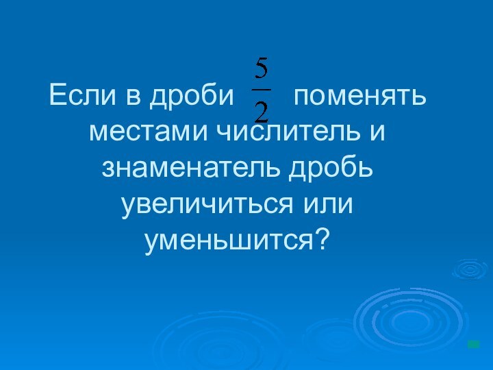 Если в дроби    поменять местами числитель и знаменатель дробь увеличиться или уменьшится?