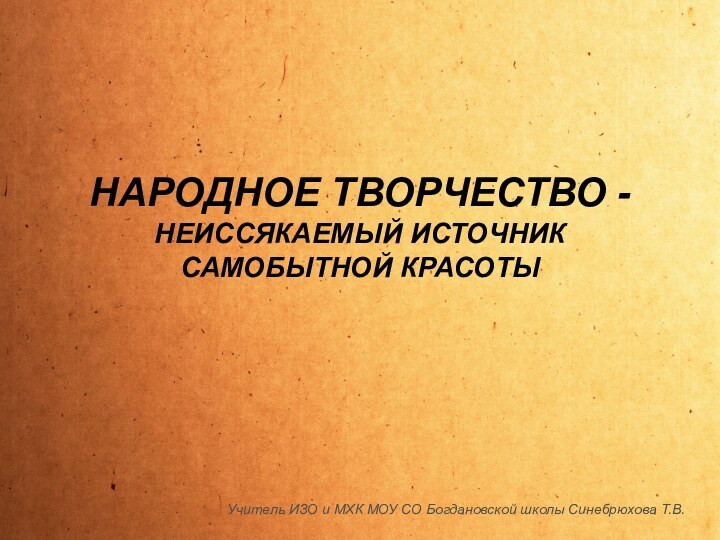 НАРОДНОЕ ТВОРЧЕСТВО - НЕИССЯКАЕМЫЙ ИСТОЧНИК САМОБЫТНОЙ КРАСОТЫУчитель ИЗО и МХК МОУ СО Богдановской школы Синебрюхова Т.В.