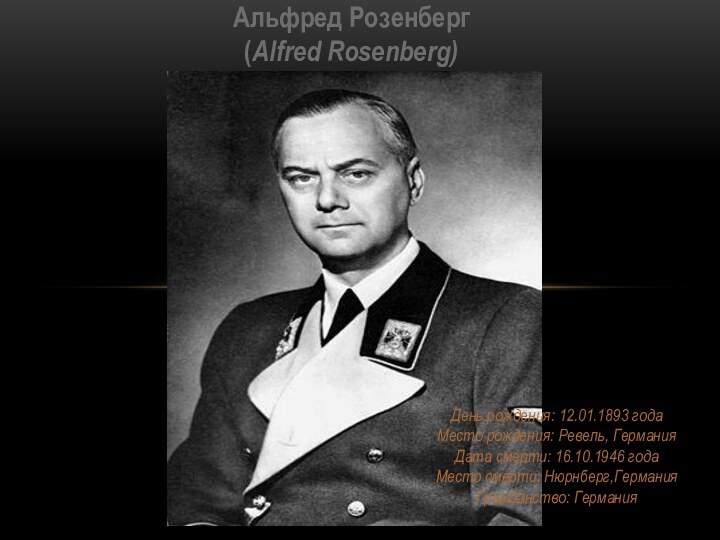 День рождения: 12.01.1893 года Место рождения: Ревель, Германия Дата смерти: 16.10.1946 года Место смерти: Нюрнберг,Германия Гражданство: ГерманияАльфред Розенберг (Alfred Rosenberg)