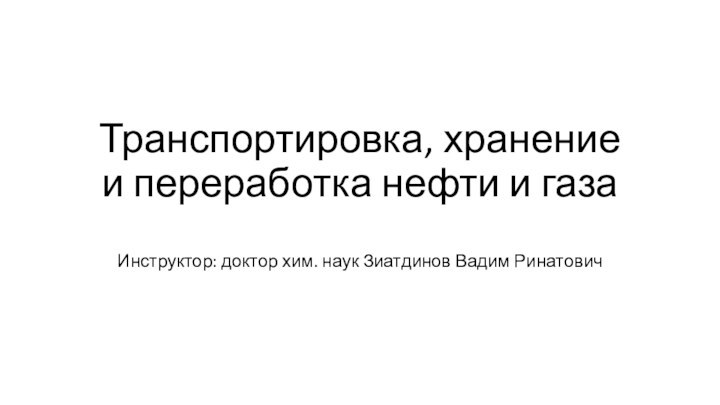 Транспортировка, хранение и переработка нефти и газаИнструктор: доктор хим. наук Зиатдинов Вадим Ринатович