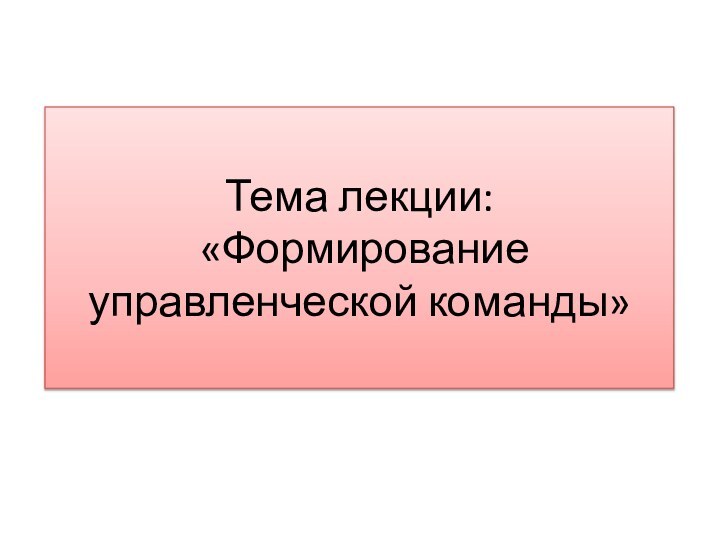 Тема лекции:  «Формирование управленческой команды»