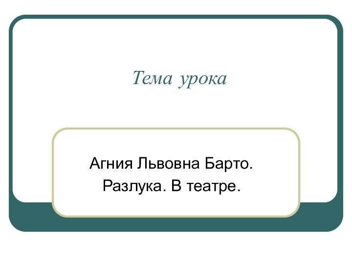 Тема урокаАгния Львовна Барто.Разлука. В театре.