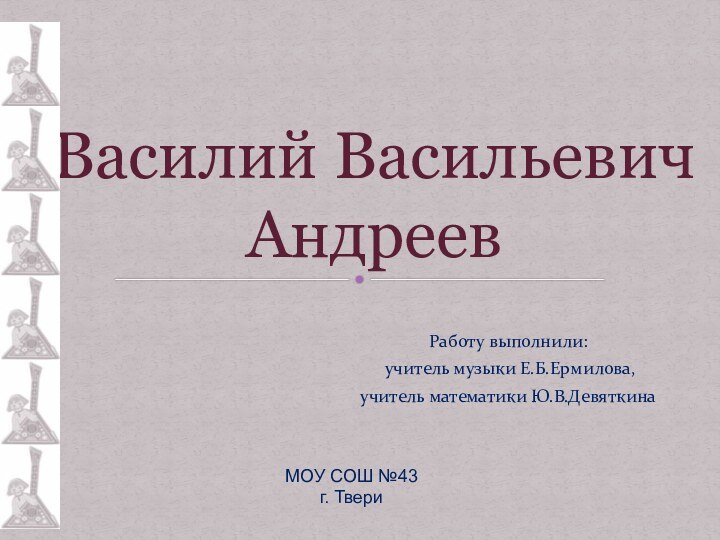 Работу выполнили: учитель музыки Е.Б.Ермилова,учитель математики Ю.В.ДевяткинаВасилий Васильевич АндреевМОУ СОШ №43 г. Твери