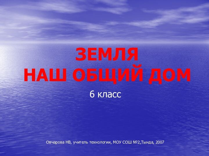 ЗЕМЛЯ  НАШ ОБЩИЙ ДОМ6 классОвчарова НВ, учитель технологии, МОУ СОШ №2,Тында, 2007