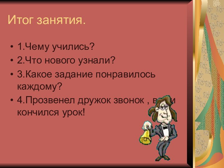 Итог занятия.1.Чему учились? 2.Что нового узнали?3.Какое задание понравилось каждому?4.Прозвенел дружок звонок , вот и кончился урок!