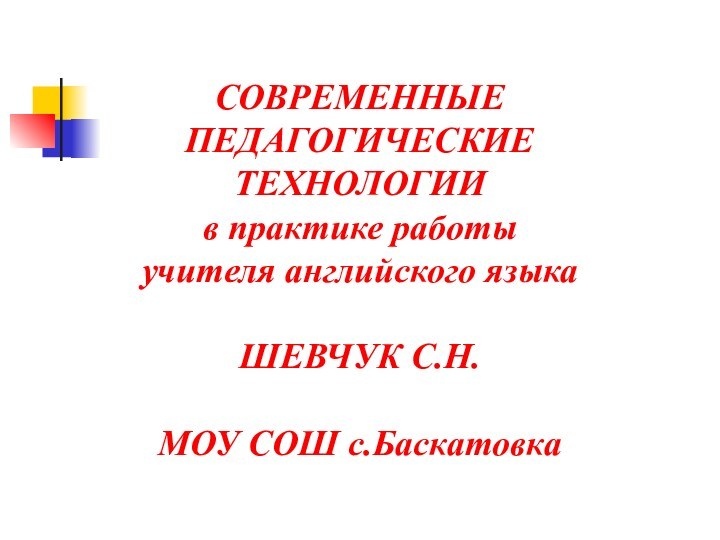 СОВРЕМЕННЫЕ ПЕДАГОГИЧЕСКИЕТЕХНОЛОГИИ в практике работы учителя английского языкаШЕВЧУК С.Н.МОУ СОШ с.Баскатовка