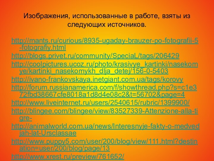 Изображения, использованные в работе, взяты из следующих источников.http://mants.ru/curious/8935-ugaday-brauzer-po-fotografii-5-fotografiy.htmlhttp://blogs.privet.ru/community/SpeciaL/tags/206429http://coolpictures.ucoz.ru/photo/krasivye_kartinki/nasekomye/kartinki_nasekomykh_dlja_detej/156-0-5403http://ivano-frankovskaya.inetgiant.com.ua/tags/korovyhttp://forum.russianamerica.com/f/showthread.php?s=c1e372fbd38667cfe8018a1d8d4e08c2&t=56702&page=4http://www.liveinternet.ru/users/2540615/rubric/1399900/http://blingee.com/blingee/view/83527339-Attenzione-alla-tigre-http://animalworld.com.ua/news/Interesnyje-fakty-o-medvedjah-lat-Ursclassaehttp://www.puppy5.com/user/200/blog/view/111.html?destination=user/200/blog/page/13http://www.xrest.ru/preview/761652/http://www.liveinternet.ru/users/1682234/post156437156/http://bar-guzin.com/post142758787/http://www.nekisni.ru/forum/index.php?act=Print&client=printer&f=101&t=2694http://www.photosight.ru/photos/2810124/http://juroblog.livejournal.com/171642.htmlhttp://macroid.ru/showphoto.php?photo=25158&size=bighttp://www.росрыба.com.ua/1056109910731072-1080-http://www.td-trifon.ru/knowledge_base/?ELEMENT_ID=376http://www.interatlantic.ru/main.php?id=26http://777-00-77.ru/catalog/21/1397/http://www.xapuyc.ru/krilion1.htmhttp://fishonline.ru/tag/kamchatskiy_losos_424/http://fotki.yandex.ru/users/igemon-pafnutiy/view/376670/http://fotki.yandex.ru/users/igemon-pafnutiy/view/376599/http://zdesvsyo.ru/photo/143-0-8295http://blogs.mail.ru/mail/alfa000001/184557908784175E.htmlhttp://www.borzyedon.ru/viewtopic.php?f=54&t=1126&start=20http://clubs.ya.ru/4611686018427434218/replies.xml?item_no=619http://www.mobilmusic.ru/file.php?id=855560 http://kurilka.us-immigration.us/forum/viewtopic.php?p=122849 http://www.floriculture.ru/album/displayimage.php?pos=-196 http://loveopium.ru/priroda/konkurs-mikrofotografii-ot-nikon.html http://www.moorhen.me.uk/iodsubject/butterflies_06.htmhttp://www.terrain.net.nz/friends-of-te-henui-group/local-butterflies-moths/white-butterfly.htmlhttp://www.richard-seaman.com/Arthropods/Usa/Butterflies/Illinois/http://www.nivagold.ru/raznoe/nasecomye2.htmlhttp://clubs.ya.ru/4611686018427392183/replies.xml?item_no=1777http://rybak.pri.ee/forum/index.php?topic=3809.0http://www.kamniro.ru/kniro32/index.php?option=com_content&view=article&id=33:2009-07-16-03-04-46&catid=4:2009-06-26-07-46-16&Itemid=8