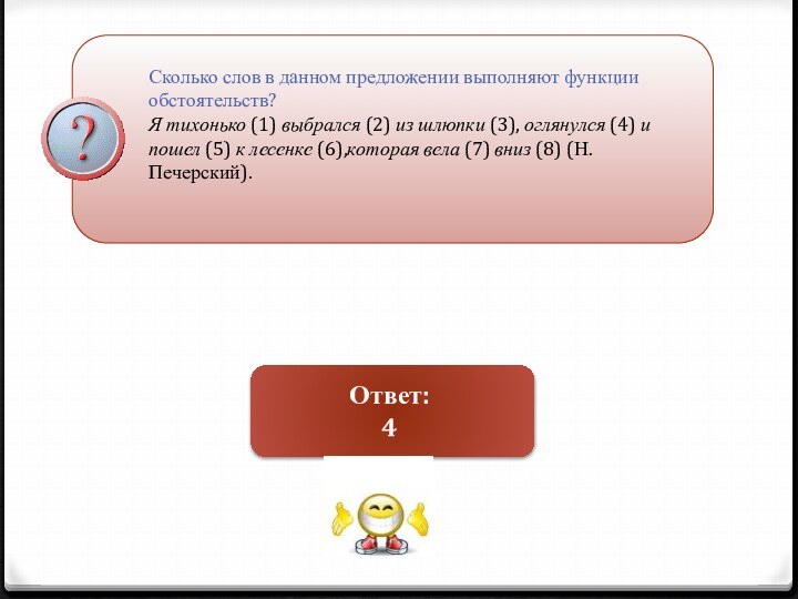 Сколько слов в данном предложении выполняют функции обстоятельств?Я тихонько (1) выбрался (2) из шлюпки (3), оглянулся (4) и пошел (5) к лесенке (6),которая вела (7) вниз (8) (Н. Печерский).Ответ:4