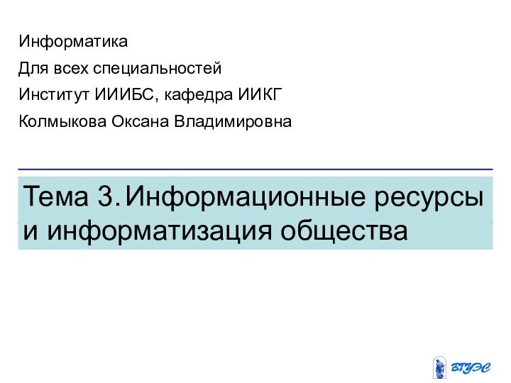 Тема 3. Информационные ресурсы и информатизация обществаИнформатикаДля всех специальностейИнститут ИИИБС, кафедра ИИКГКолмыкова Оксана Владимировна