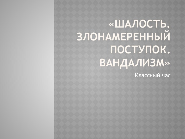 «Шалость. Злонамеренный поступок. Вандализм»Классный час