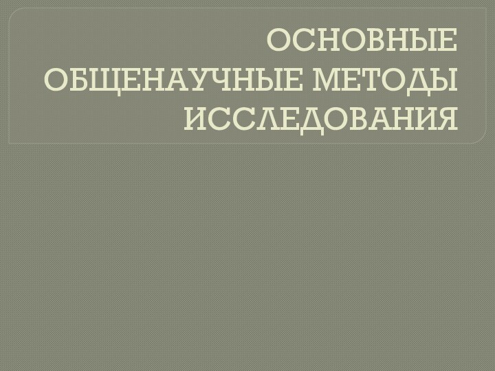 ОСНОВНЫЕ ОБЩЕНАУЧНЫЕ МЕТОДЫ ИССЛЕДОВАНИЯ