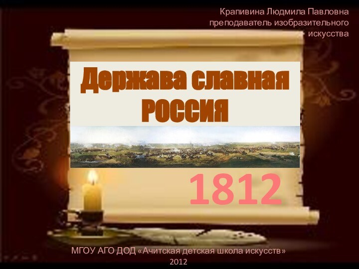 Держава славная РОССИЯ1812МГОУ АГО ДОД «Ачитская детская школа искусств»2012Крапивина Людмила Павловна преподаватель изобразительного искусства