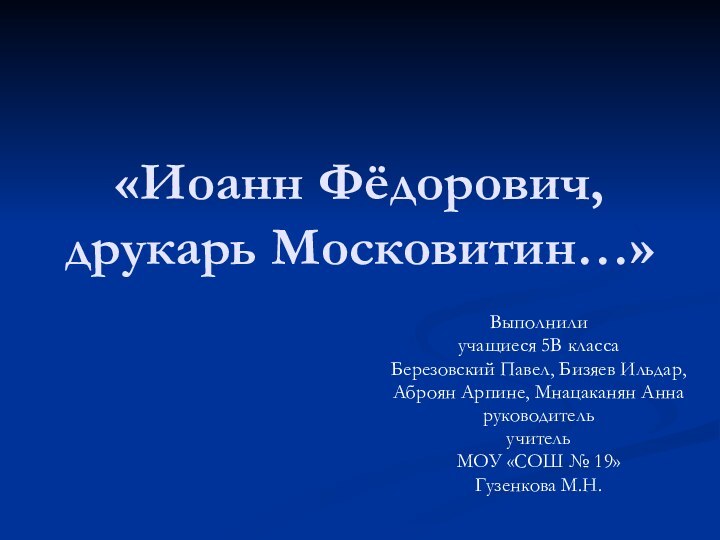 «Иоанн Фёдорович, друкарь Московитин…»Выполнилиучащиеся 5В классаБерезовский Павел, Бизяев Ильдар,Аброян Арпине, Мнацаканян АннаруководительучительМОУ «СОШ № 19»Гузенкова М.Н.