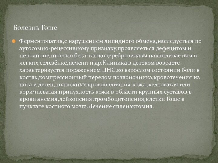 Ферментопатия,с нарушением липидного обмена,наследуеться по аутосомно-рецессивному признаку,проявляеться дефецитом и неполноценностью бета-глюкоцереброзидазы,накапливаеться в