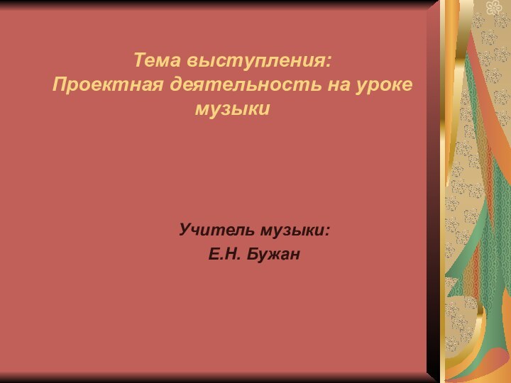 Тема выступления: Проектная деятельность на уроке музыкиУчитель музыки:Е.Н. Бужан