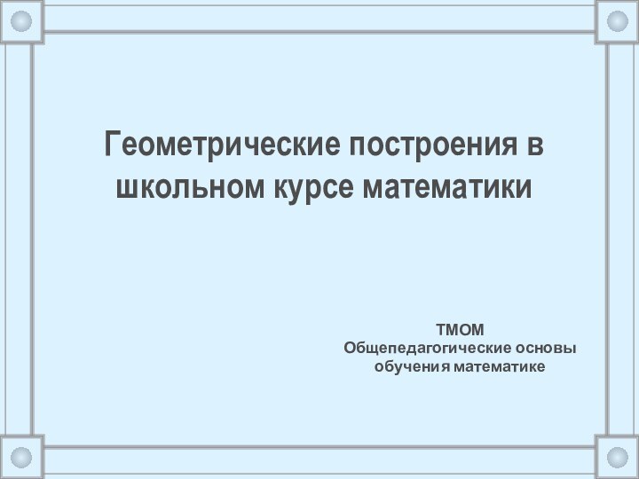 Геометрические построения в школьном курсе математики ТМОМ Общепедагогические основы обучения математике