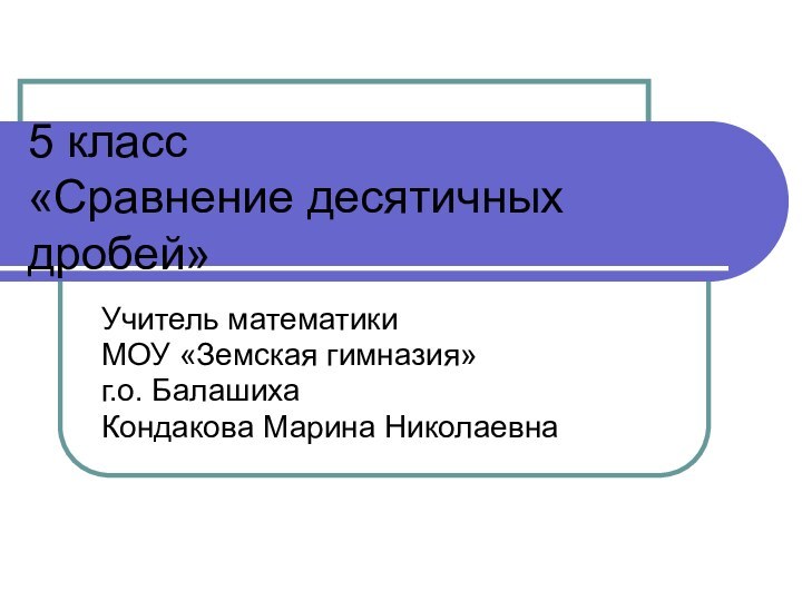 5 класс «Сравнение десятичных дробей»Учитель математики МОУ «Земская гимназия» г.о. Балашиха Кондакова Марина Николаевна