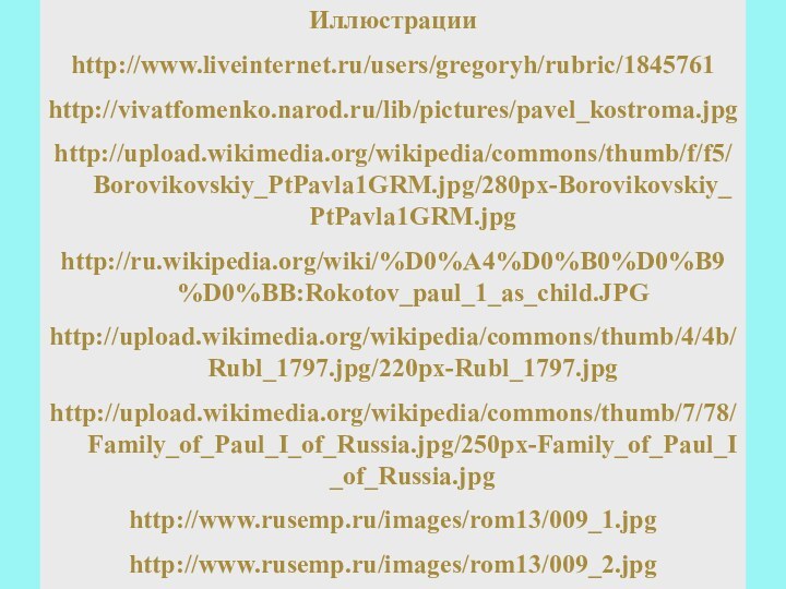 Иллюстрацииhttp://www.liveinternet.ru/users/gregoryh/rubric/1845761http://vivatfomenko.narod.ru/lib/pictures/pavel_kostroma.jpghttp://upload.wikimedia.org/wikipedia/commons/thumb/f/f5/Borovikovskiy_PtPavla1GRM.jpg/280px-Borovikovskiy_PtPavla1GRM.jpghttp://ru.wikipedia.org/wiki/%D0%A4%D0%B0%D0%B9%D0%BB:Rokotov_paul_1_as_child.JPGhttp://upload.wikimedia.org/wikipedia/commons/thumb/4/4b/Rubl_1797.jpg/220px-Rubl_1797.jpghttp://upload.wikimedia.org/wikipedia/commons/thumb/7/78/Family_of_Paul_I_of_Russia.jpg/250px-Family_of_Paul_I_of_Russia.jpghttp://www.rusemp.ru/images/rom13/009_1.jpghttp://www.rusemp.ru/images/rom13/009_2.jpghttp://pani.zosya.haifainfo.ru/image/Blog/gospital_5/5.jpghttp://pani.zosya.haifainfo.ru/image/Blog/gospital_5/33.jpghttp://pics.livejournal.com/nstarikov/pic/000701xwhttp://natali.ucoz.com/_si/0/09718694.jpghttp:///datai/istorija/Russkie-vojny/0015-015-Italjanskij-i-SHvejtsarskij-pokhody-A.V.Suvorova-v-1799g.pnghttp://his.1september.ru/2004/43/28-2.gifhttp://his.1september.ru/2004/43/28-1.gif