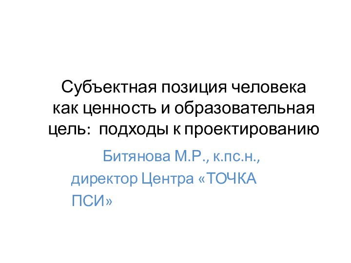 Субъектная позиция человекакак ценность и образовательная цель: подходы к проектированиюБитянова М.Р., к.пс.н., директор Центра «ТОЧКА ПСИ»