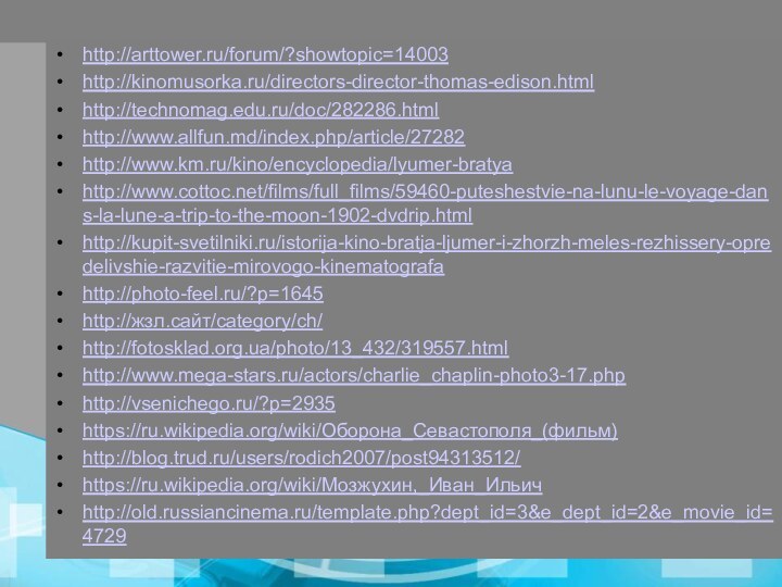 http://arttower.ru/forum/?showtopic=14003http://kinomusorka.ru/directors-director-thomas-edison.htmlhttp://technomag.edu.ru/doc/282286.htmlhttp://www.allfun.md/index.php/article/27282http://www.km.ru/kino/encyclopedia/lyumer-bratyahttp://www.cottoc.net/films/full_films/59460-puteshestvie-na-lunu-le-voyage-dans-la-lune-a-trip-to-the-moon-1902-dvdrip.htmlhttp://kupit-svetilniki.ru/istorija-kino-bratja-ljumer-i-zhorzh-meles-rezhissery-opredelivshie-razvitie-mirovogo-kinematografahttp://photo-feel.ru/?p=1645http://жзл.сайт/category/ch/http://fotosklad.org.ua/photo/13_432/319557.htmlhttp://www.mega-stars.ru/actors/charlie_chaplin-photo3-17.phphttp://vsenichego.ru/?p=2935https://ru.wikipedia.org/wiki/Оборона_Севастополя_(фильм)http://blog.trud.ru/users/rodich2007/post94313512/https://ru.wikipedia.org/wiki/Мозжухин,_Иван_Ильичhttp://old.russiancinema.ru/template.php?dept_id=3&e_dept_id=2&e_movie_id=4729