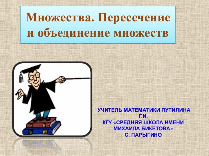 Множества. Пересечение и объединение множествУчитель математики Путилина Г.И. КГУ «средняя школа имени Михаила Бикетова» с. Парыгино