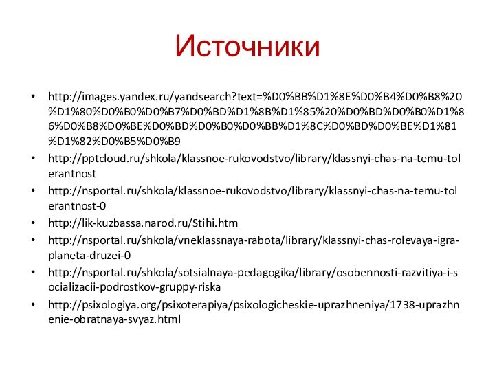 Источникиhttp://images.yandex.ru/yandsearch?text=%D0%BB%D1%8E%D0%B4%D0%B8%20%D1%80%D0%B0%D0%B7%D0%BD%D1%8B%D1%85%20%D0%BD%D0%B0%D1%86%D0%B8%D0%BE%D0%BD%D0%B0%D0%BB%D1%8C%D0%BD%D0%BE%D1%81%D1%82%D0%B5%D0%B9http:///shkola/klassnoe-rukovodstvo/library/klassnyi-chas-na-temu-tolerantnosthttp://nsportal.ru/shkola/klassnoe-rukovodstvo/library/klassnyi-chas-na-temu-tolerantnost-0http://lik-kuzbassa.narod.ru/Stihi.htmhttp://nsportal.ru/shkola/vneklassnaya-rabota/library/klassnyi-chas-rolevaya-igra-planeta-druzei-0http://nsportal.ru/shkola/sotsialnaya-pedagogika/library/osobennosti-razvitiya-i-socializacii-podrostkov-gruppy-riskahttp://psixologiya.org/psixoterapiya/psixologicheskie-uprazhneniya/1738-uprazhnenie-obratnaya-svyaz.html