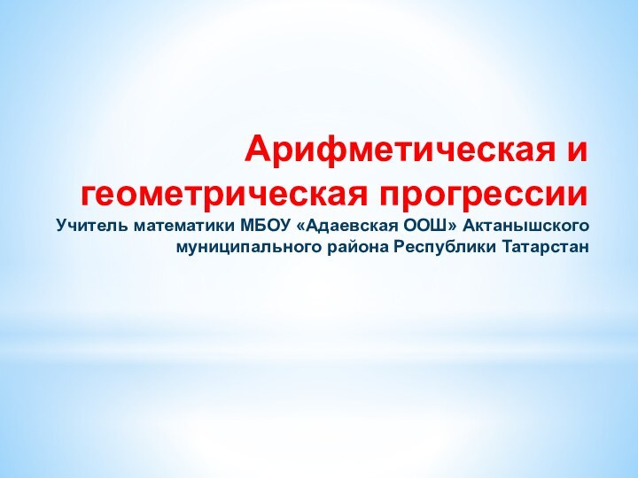 Арифметическая и геометрическая прогрессии Учитель математики МБОУ «Адаевская ООШ» Актанышского муниципального района Республики Татарстан