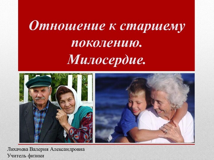 Отношение к старшему поколению.  Милосердие. Лихачева Валерия АлександровнаУчитель физики