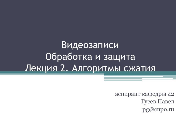 Видеозаписи  Обработка и защита Лекция 2. Алгоритмы сжатияаспирант кафедры 42Гусев Павелpg@cnpo.ru