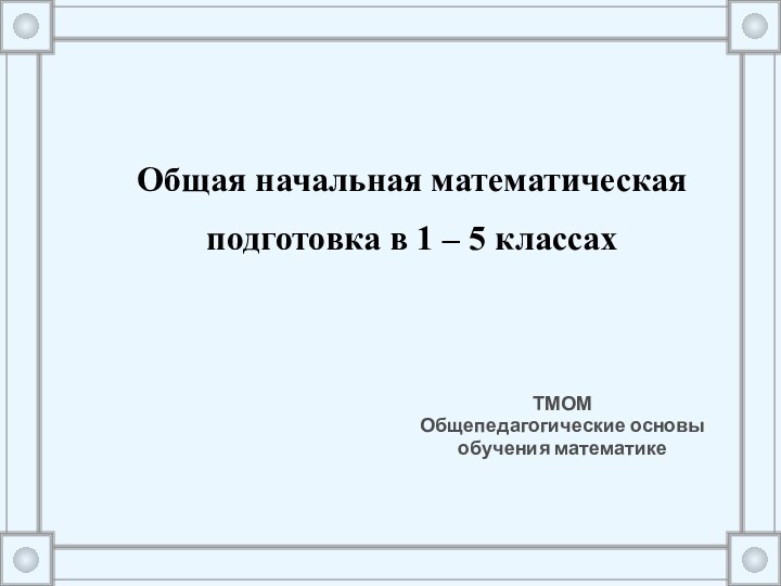 Общая начальная математическая подготовка в 1 – 5 классах ТМОМ Общепедагогические основы обучения математике