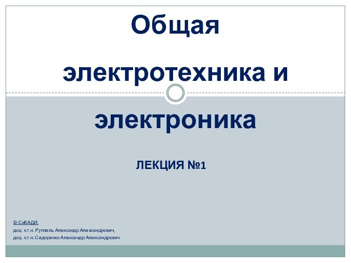 Лекция №1Общая электротехника и электроника© СибАДИ,доц. к.т.н. Руппель Александр Александрович, доц. к.т.н. Сидоренко Александр Александрович