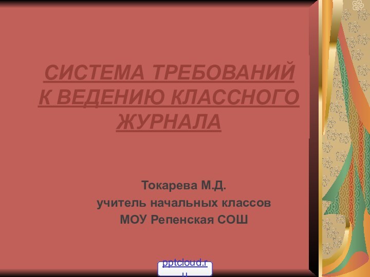 СИСТЕМА ТРЕБОВАНИЙ  К ВЕДЕНИЮ КЛАССНОГО ЖУРНАЛАТокарева М.Д.учитель начальных классов МОУ Репенская СОШ