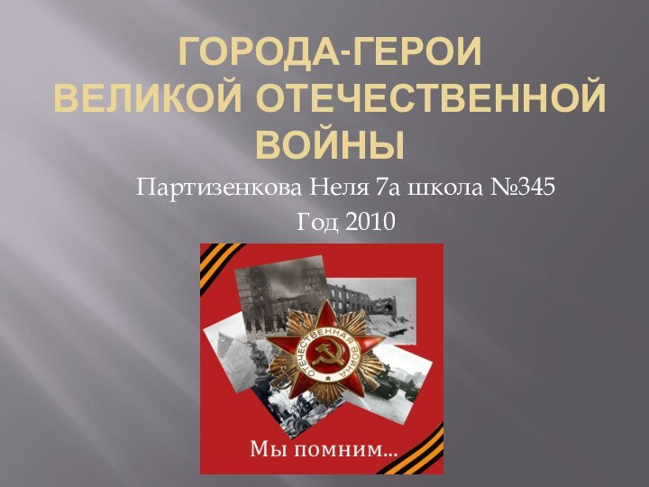 ГОРОДА-ГЕРОИ  Великой Отечественной войныПартизенкова Неля 7а школа №345 Год 2010