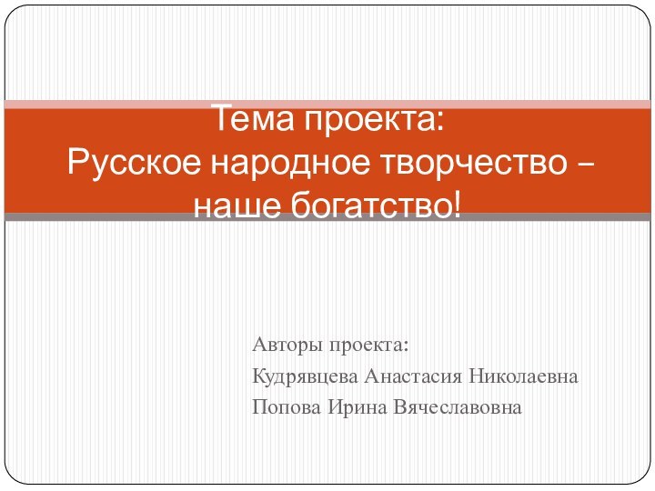 Авторы проекта:Кудрявцева Анастасия НиколаевнаПопова Ирина ВячеславовнаТема проекта:  Русское народное творчество – наше богатство!