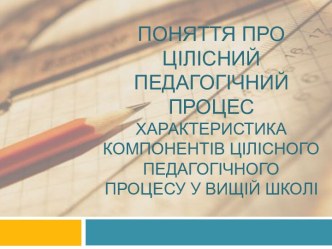 Поняття про цілісний педагогічний процесХарактеристика компонентів цілісного педагогічного процесу у вищій школі