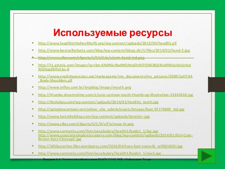 Используемые ресурсыhttp://www.laughforthehealthofit.org/wp-content/uploads/2012/09/head05.gifhttp://www.bestselfatlanta.com/blog/wp-content/blogs.dir/1/files/2014/01/hand-2.jpghttp://www.clker.com/cliparts/t/T/t/C/e/v/arm-hand-md.pnghttp://t1.gstatic.com/images?q=tbn:ANd9GcRw0NQNndZnRI7OMi30jS9ioKfWuIzVeQrdutXjQhogZ8Ifv51o-Ahttp://www.englishexercises.org/makeagame/my_documents/my_pictures/2009/jul/C4A_Body-Shoulders.gifhttp://www.influx.com.br/imgblog/image/mouth.pnghttp://thumbs.dreamstime.com/z/cute-cartoon-tooth-thumb-up-illustration-33243018.jpghttp://ifeelokay.com/wp-content/uploads/2014/01/healthy_teeth.jpghttp://aginginocontowi.net/yahoo_site_admin/assets/images/foot.97174809_std.jpghttp://www.hairsthebling.com/wp-content/uploads/keratin+.jpghttp://www.clker.com/cliparts/S/C/0/s/f/x/nose-hi.pnghttp://www.carmenlu.com/first/vocabulary/health1/body1_1/leg.jpg http://www.associatesinplasticsurgery.com/blog/wp-content/uploads/2014/01/Girl-Cute-Brown-Eyes-Closeup2.jpghttp://305bcoaches.files.wordpress.com/2010/04/toes-foot-toenails_willid1032r.jpghttp://www.carmenlu.com/first/vocabulary/health1/body1_1/neck.jpgБикурева А.А. Учитель английского языка МАОУ СОШ №38 г.Набережные Челны