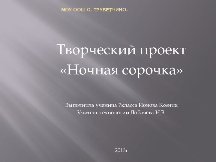 МОУ ООШ с. Трубетчино.Творческий проект«Ночная сорочка»Выполнила ученица 7класса Ионова КсенияУчитель технологии Лобачёва Н.В.2013г