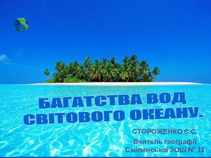 СТОРОЖЕНКО Є.С.Вчитель географії Смілянської ЗОШ № 11БАГАТСТВА ВОД СВІТОВОГО ОКЕАНУ.