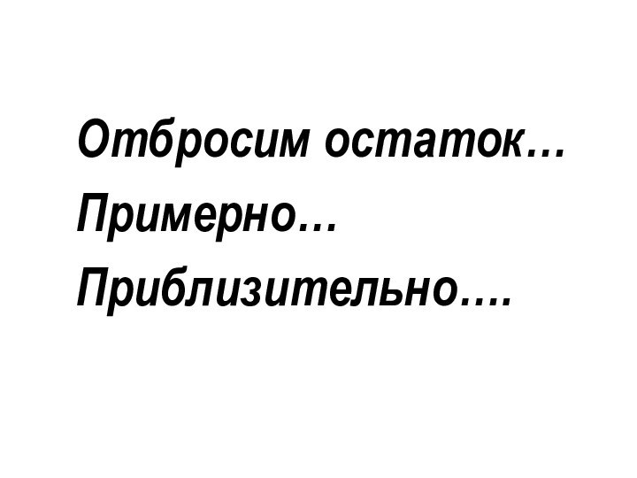 Отбросим остаток…Примерно…Приблизительно….