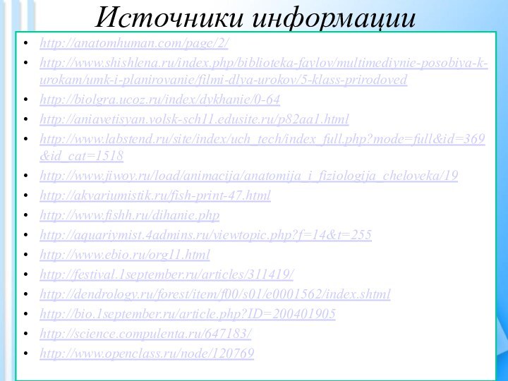 Источники информации http://anatomhuman.com/page/2/http://www.shishlena.ru/index.php/biblioteka-faylov/multimediynie-posobiya-k-urokam/umk-i-planirovanie/filmi-dlya-urokov/5-klass-prirodovedhttp://biolgra.ucoz.ru/index/dykhanie/0-64http://aniavetisyan.volsk-sch11.edusite.ru/p82aa1.htmlhttp://www.labstend.ru/site/index/uch_tech/index_full.php?mode=full&id=369&id_cat=1518http://www.jiwoy.ru/load/animacija/anatomija_i_fiziologija_cheloveka/19http://akvariumistik.ru/fish-print-47.htmlhttp://www.fishh.ru/dihanie.phphttp://aquariymist.4admins.ru/viewtopic.php?f=14&t=255http://www.ebio.ru/org11.htmlhttp://festival.1september.ru/articles/311419/http://dendrology.ru/forest/item/f00/s01/e0001562/index.shtmlhttp://bio.1september.ru/article.php?ID=200401905http://science.compulenta.ru/647183/http://www.openclass.ru/node/120769