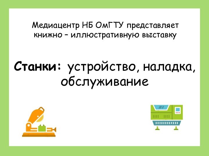 Станки: устройство, наладка, обслуживаниеСтанки: устройство, наладка, обслуживаниеМедиацентр НБ ОмГТУ представляет книжно – иллюстративную выставку