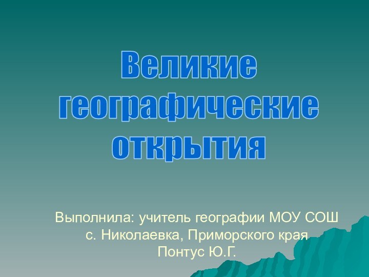 Выполнила: учитель географии МОУ СОШ  с. Николаевка, Приморского края Понтус Ю.Г.Великиегеографическиеоткрытия