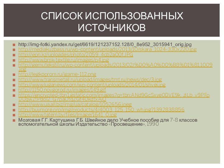 СПИСОК ИСПОЛЬЗОВАННЫХ ИСТОЧНИКОВhttp://img-fotki.yandex.ru/get/6619/121237152.128/0_8e952_3015941_orig.jpghttp://mediakuzbass.ru/wp-content/uploads/2013/10/skara_1024-330x220.jpghttp://epn.kz/uploades/photo/2059_4cb2a00f.JPGhttp://www.bmk-textile.ru/images/p4.jpghttp://gemutekstil.ru/wp-content/uploads/2013/02/%D0%A0%D0%B8%D1%81.1009.jpghttp://legkoprom.ru/igame-112.pnghttp://www.transmetall.ru/upload/images/tmt.ru/news/dec/3.jpghttp://www.luganews.com/wp-content/uploads/2014/01/shvei.jpghttp://1150.novgorod.ru/images/149.gifhttps://encrypted-tbn1.gstatic.com/images?q=tbn:ANd9GcSxye0DVE9k_zlLb_v9PFpDUqwZtPdoI2_G7paOtqZGf40kdtxAiQhttp://www.ua.all.biz/img/ua/catalog/1052656.jpeghttp://buymore.pro/img/products/4/4003_125_150_wh.jpg?1392838856http://www.tatem.by/files/Image/1641_0.jpgМозговая Г.Г. Картушина Г.Б. Швейное дело Учебное пособие для 7-8