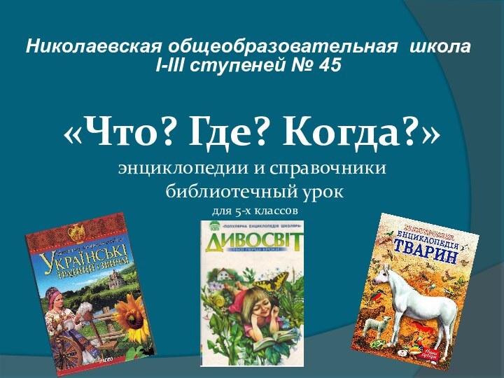 Николаевская общеобразовательная школа  І-ІІІ ступеней № 45«Что? Где? Когда?» энциклопедии и
