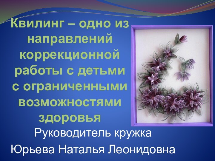 Квилинг – одно из направлений коррекционной работы с детьми с ограниченными возможностями здоровьяРуководитель кружкаЮрьева Наталья Леонидовна