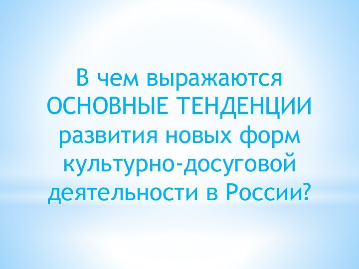 В чем выражаются ОСНОВНЫЕ ТЕНДЕНЦИИ развития новых формкультурно-досуговой деятельности в России?