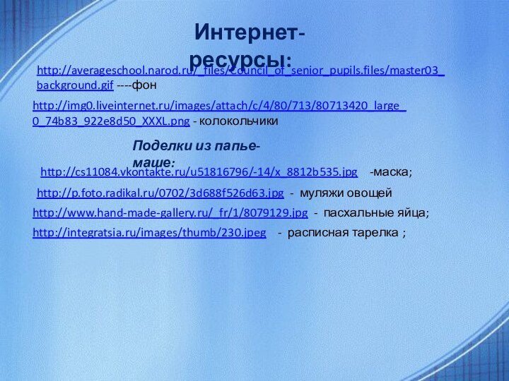 Интернет-ресурсы:http://averageschool.narod.ru/_files/Council_of_senior_pupils.files/master03_background.gif ----фон http://img0.liveinternet.ru/images/attach/c/4/80/713/80713420_large_0_74b83_922e8d50_XXXL.png - колокольчикиhttp://cs11084.vkontakte.ru/u51816796/-14/x_8812b535.jpg  -маска;Поделки из папье-маше:http://p.foto.radikal.ru/0702/3d688f526d63.jpg - муляжи овощейhttp://www.hand-made-gallery.ru/_fr/1/8079129.jpg