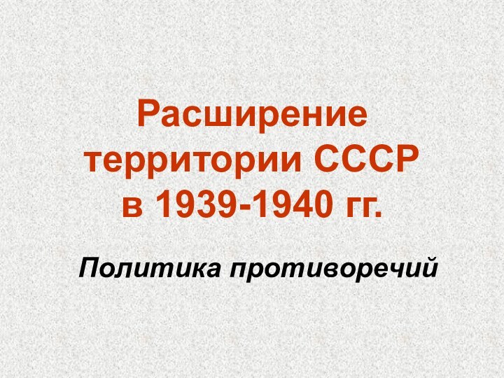 Расширение территории СССР  в 1939-1940 гг.Политика противоречий