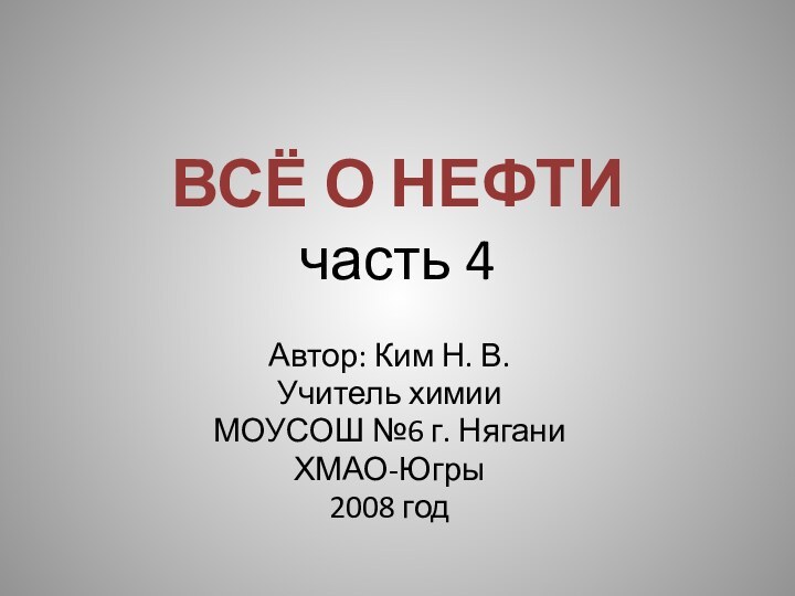 ВСЁ О НЕФТИ часть 4Автор: Ким Н. В.Учитель химии МОУСОШ №6 г. НяганиХМАО-Югры2008 год